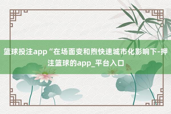 篮球投注app“在场面变和煦快速城市化影响下-押注篮球的app_平台入口