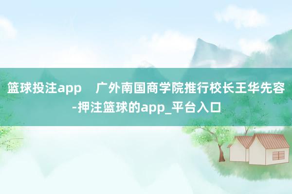 篮球投注app    广外南国商学院推行校长王华先容-押注篮球的app_平台入口