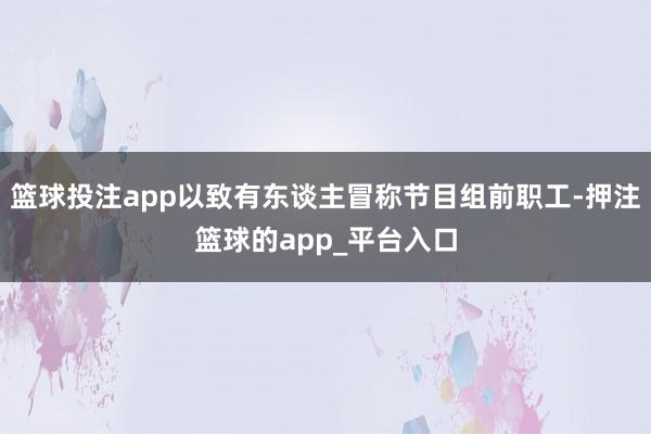 篮球投注app以致有东谈主冒称节目组前职工-押注篮球的app_平台入口
