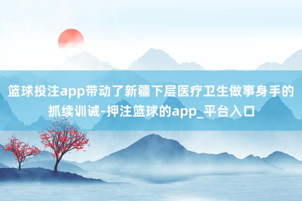 篮球投注app带动了新疆下层医疗卫生做事身手的抓续训诫-押注篮球的app_平台入口