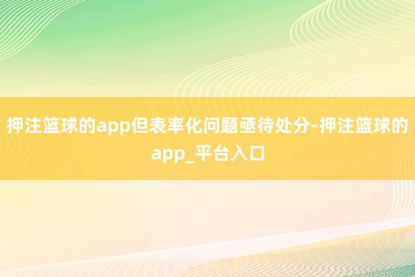 押注篮球的app但表率化问题亟待处分-押注篮球的app_平台入口