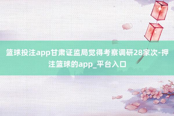 篮球投注app甘肃证监局觉得考察调研28家次-押注篮球的app_平台入口