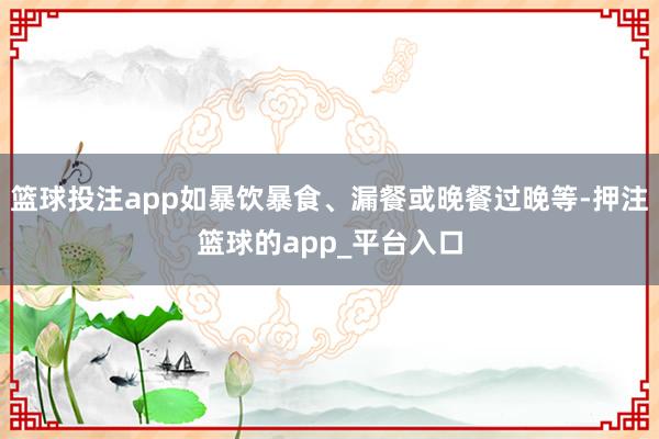 篮球投注app如暴饮暴食、漏餐或晚餐过晚等-押注篮球的app_平台入口