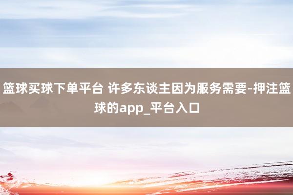篮球买球下单平台 许多东谈主因为服务需要-押注篮球的app_平台入口