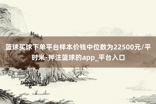 篮球买球下单平台样本价钱中位数为22500元/平时米-押注篮球的app_平台入口