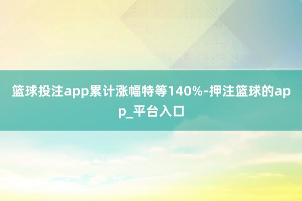 篮球投注app累计涨幅特等140%-押注篮球的app_平台入口