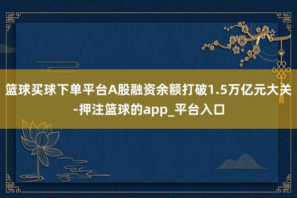 篮球买球下单平台A股融资余额打破1.5万亿元大关-押注篮球的app_平台入口