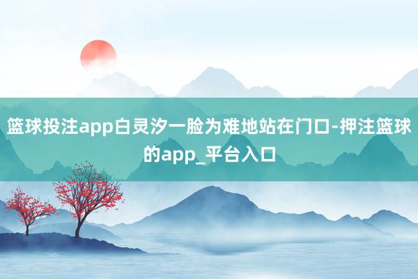 篮球投注app白灵汐一脸为难地站在门口-押注篮球的app_平台入口