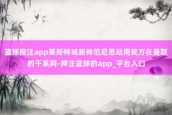 篮球投注app莱斯特城新帅范尼思动用我方在曼联的干系网-押注篮球的app_平台入口