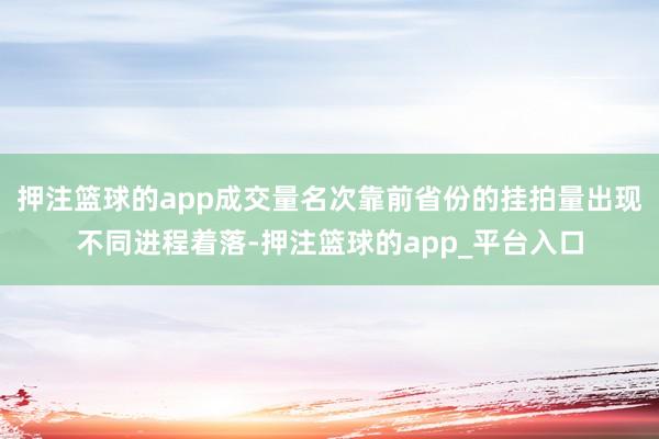 押注篮球的app成交量名次靠前省份的挂拍量出现不同进程着落-押注篮球的app_平台入口