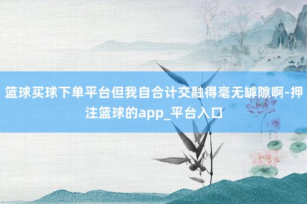 篮球买球下单平台但我自合计交融得毫无罅隙啊-押注篮球的app_平台入口