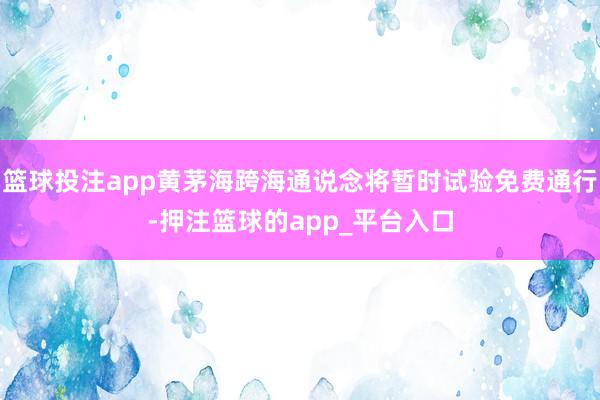 篮球投注app黄茅海跨海通说念将暂时试验免费通行-押注篮球的app_平台入口