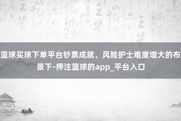 篮球买球下单平台钞票成就、风险护士难度增大的布景下-押注篮球的app_平台入口