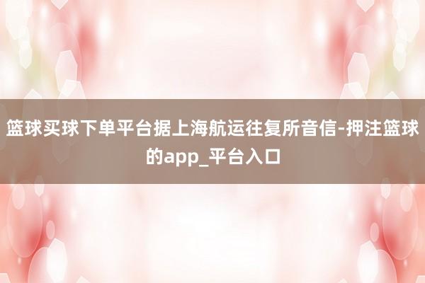 篮球买球下单平台据上海航运往复所音信-押注篮球的app_平台入口