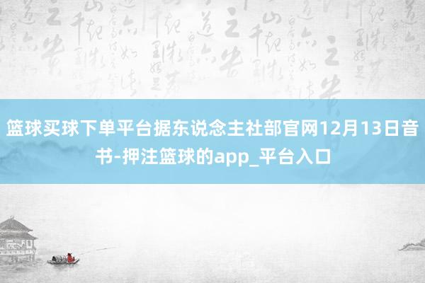 篮球买球下单平台据东说念主社部官网12月13日音书-押注篮球的app_平台入口