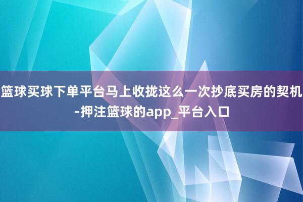 篮球买球下单平台马上收拢这么一次抄底买房的契机-押注篮球的app_平台入口