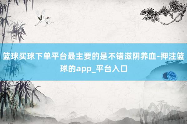 篮球买球下单平台最主要的是不错滋阴养血-押注篮球的app_平