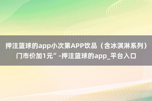 押注篮球的app小次第APP饮品（含冰淇淋系列）门市价加1元