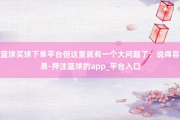 篮球买球下单平台但这里就有一个大问题了：说得容易-押注篮球的