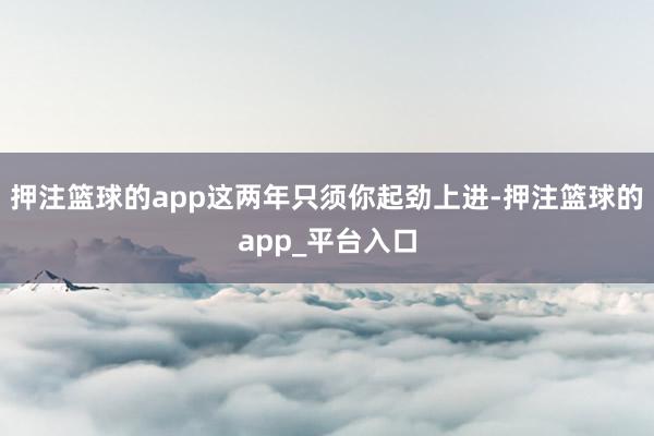 押注篮球的app这两年只须你起劲上进-押注篮球的app_平台