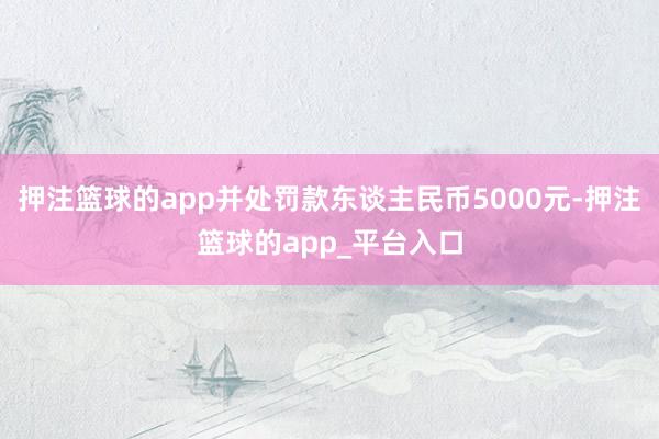 押注篮球的app并处罚款东谈主民币5000元-押注篮球的ap