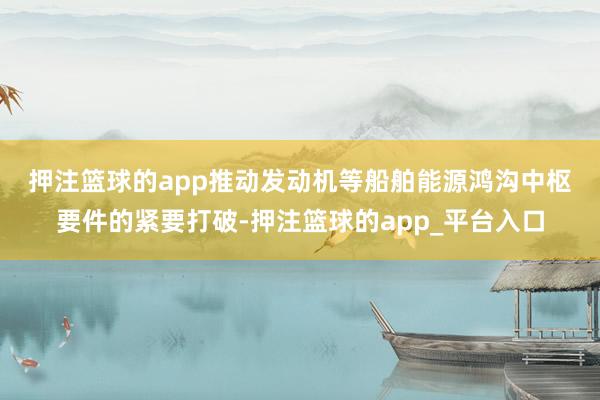 押注篮球的app 推动发动机等船舶能源鸿沟中枢要件的紧要打