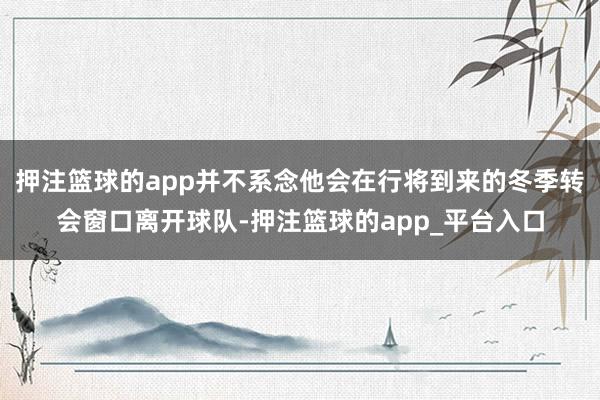 押注篮球的app并不系念他会在行将到来的冬季转会窗口离开球队
