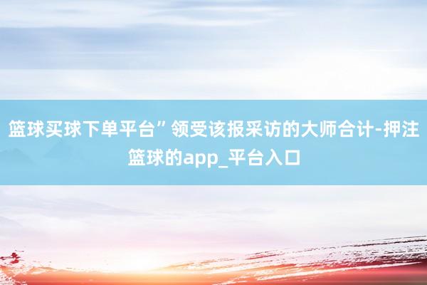 篮球买球下单平台” 领受该报采访的大师合计-押注篮球的ap