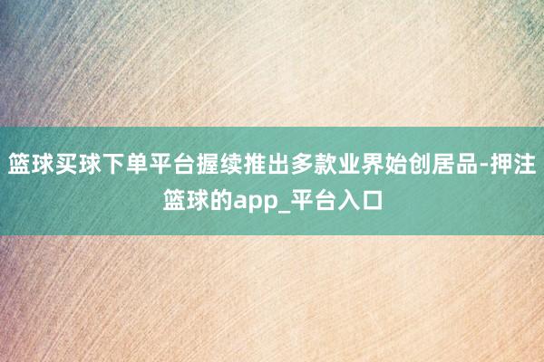 篮球买球下单平台握续推出多款业界始创居品-押注篮球的app_