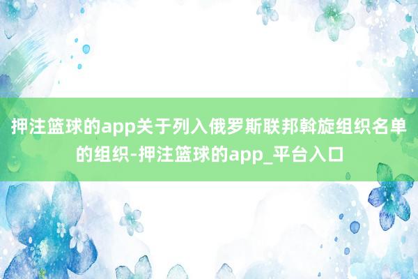 押注篮球的app关于列入俄罗斯联邦斡旋组织名单的组织-押注篮
