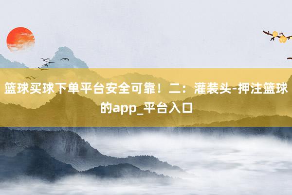 篮球买球下单平台安全可靠！二：灌装头-押注篮球的app_平台
