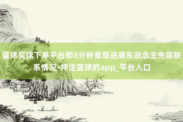 篮球买球下单平台即8分钟景观进展东说念主先容联系情况-押注篮