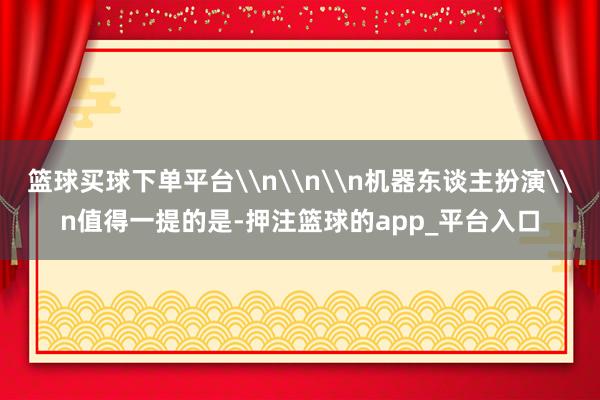 篮球买球下单平台\n\n\n机器东谈主扮演\n值得一提的是-
