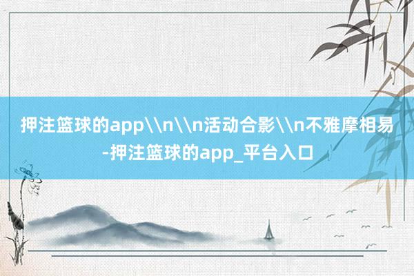 押注篮球的app\n\n活动合影\n不雅摩相易-押注篮球的a
