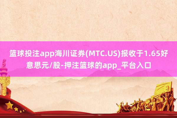 篮球投注app海川证券(MTC.US)报收于1.65好意思元/股-押注篮球的app_平台入口