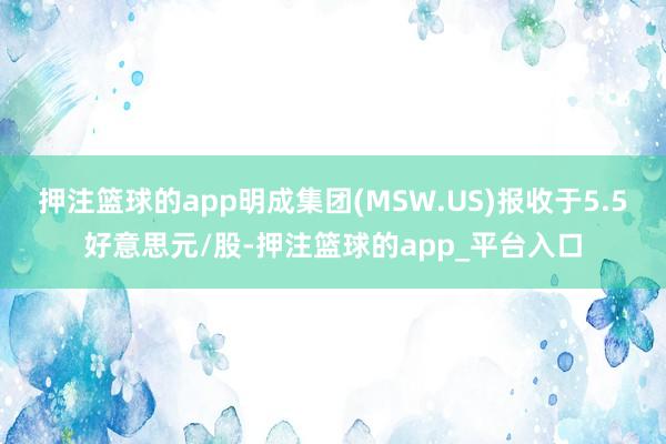 押注篮球的app明成集团(MSW.US)报收于5.5好意思元