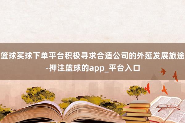篮球买球下单平台积极寻求合适公司的外延发展旅途-押注篮球的app_平台入口