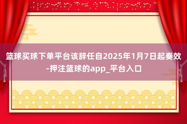 篮球买球下单平台该辞任自2025年1月7日起奏效-押注篮球的