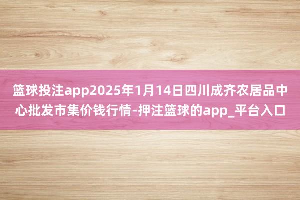 篮球投注app2025年1月14日四川成齐农居品中心批发市集价钱行情-押注篮球的app_平台入口