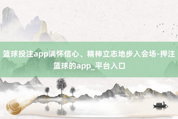 篮球投注app满怀信心、精神立志地步入会场-押注篮球的app
