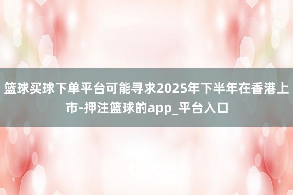 篮球买球下单平台可能寻求2025年下半年在香港上市-押注篮球