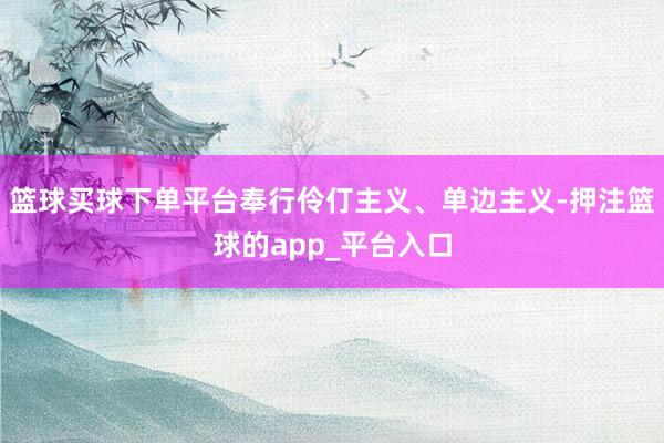 篮球买球下单平台奉行伶仃主义、单边主义-押注篮球的app_平