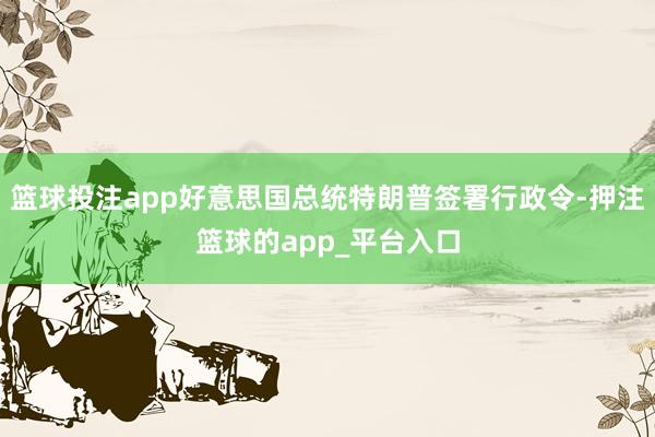 篮球投注app好意思国总统特朗普签署行政令-押注篮球的app