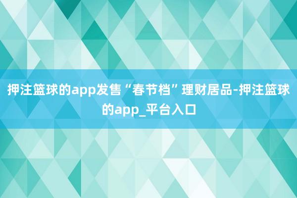 押注篮球的app发售“春节档”理财居品-押注篮球的app_平台入口