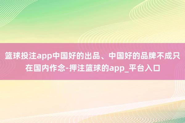 篮球投注app中国好的出品、中国好的品牌不成只在国内作念-押注篮球的app_平台入口