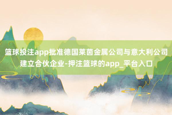 篮球投注app批准德国莱茵金属公司与意大利公司建立合伙企业-