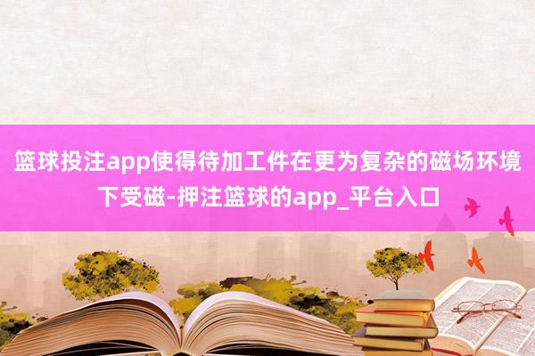 篮球投注app使得待加工件在更为复杂的磁场环境下受磁-押注篮球的app_平台入口