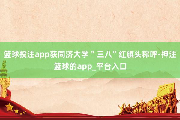 篮球投注app获同济大学＂三八”红旗头称呼-押注篮球的app_平台入口