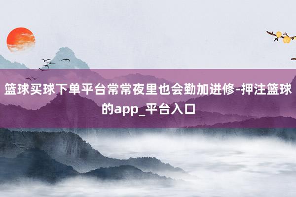 篮球买球下单平台常常夜里也会勤加进修-押注篮球的app_平台