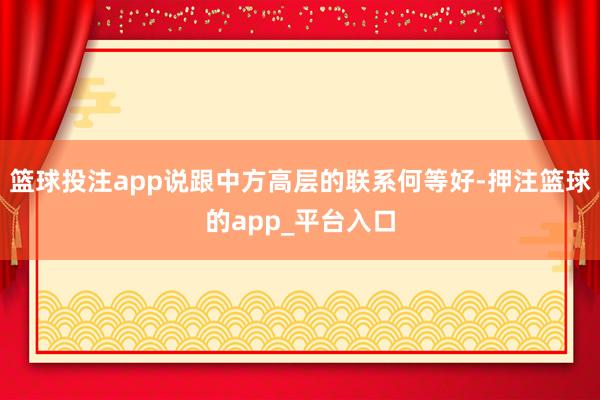 篮球投注app说跟中方高层的联系何等好-押注篮球的app_平
